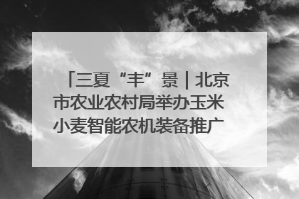 三夏“丰”景｜北京市农业农村局举办玉米小麦智能农机装备推广“田间日”活动
