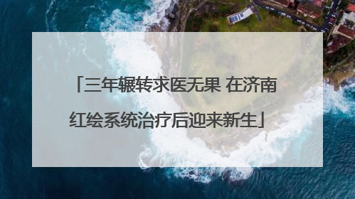 三年辗转求医无果 在济南红绘系统治疗后迎来新生