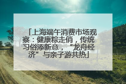 上海端午消费市场观察：健康粽走俏，传统习俗添新意，“龙舟经济”与亲子游共热