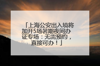 上海公安出入境将加开5场暑期夜间办证专场：无需预约，直接可办！