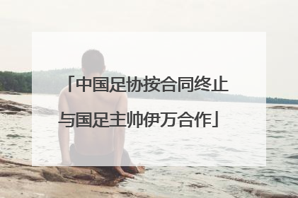 中国足协按合同终止与国足主帅伊万合作