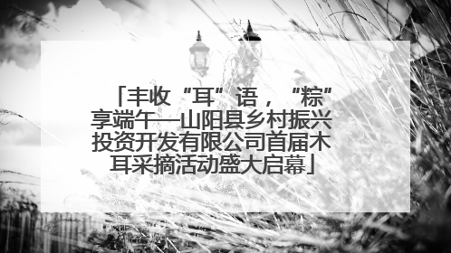 丰收“耳”语，“粽”享端午—山阳县乡村振兴投资开发有限公司首届木耳采摘活动盛大启幕