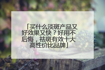 买什么淡斑产品又好效果又快？好用不后悔，祛斑有效十大高性价比品牌