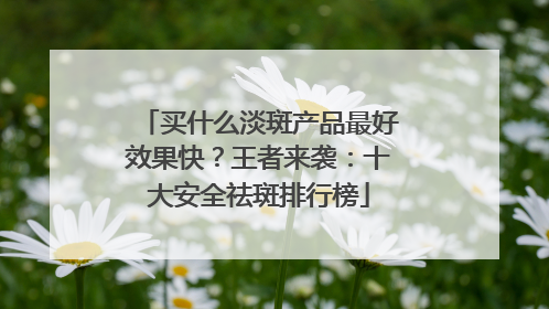 买什么淡斑产品最好效果快？王者来袭：十大安全祛斑排行榜