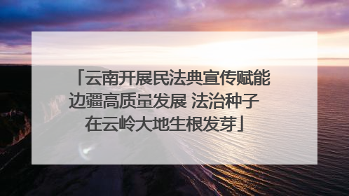 云南开展民法典宣传赋能边疆高质量发展 法治种子在云岭大地生根发芽