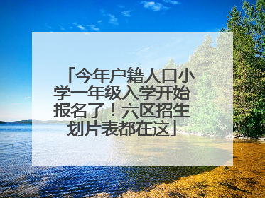 今年户籍人口小学一年级入学开始报名了！六区招生划片表都在这