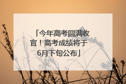 今年高考圆满收官！高考成绩将于6月下旬公布
