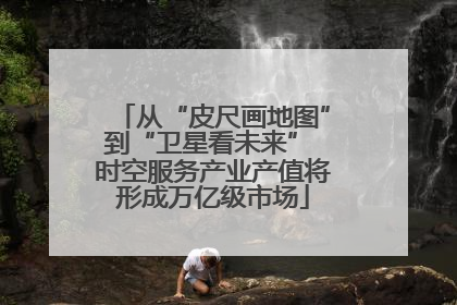 从“皮尺画地图”到“卫星看未来” 时空服务产业产值将形成万亿级市场