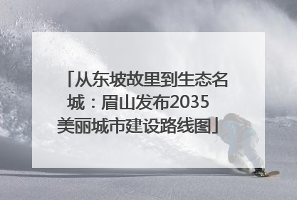 从东坡故里到生态名城：眉山发布2035美丽城市建设路线图
