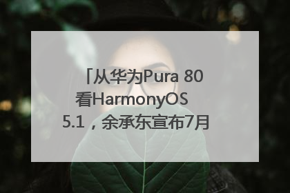从华为Pura 80看HarmonyOS 5.1，余承东宣布7月迎来首批机型升级