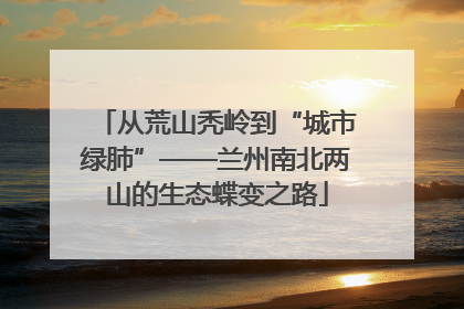 从荒山秃岭到“城市绿肺”——兰州南北两山的生态蝶变之路