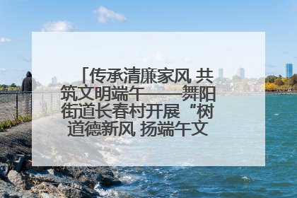 传承清廉家风 共筑文明端午——舞阳街道长春村开展“树道德新风 扬端午文化”主题活动