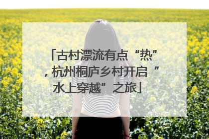 古村漂流有点“热”，杭州桐庐乡村开启“水上穿越”之旅