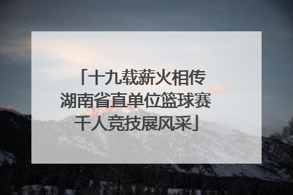 十九载薪火相传 湖南省直单位篮球赛千人竞技展风采