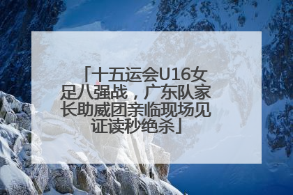 十五运会U16女足八强战，广东队家长助威团亲临现场见证读秒绝杀
