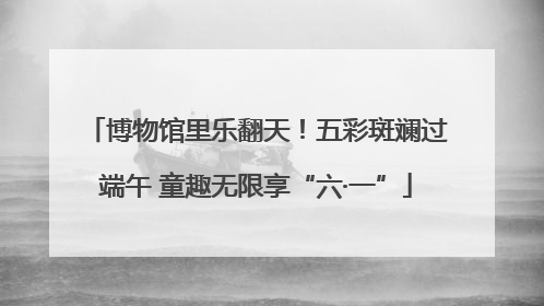 博物馆里乐翻天！五彩斑斓过端午 童趣无限享“六·一”