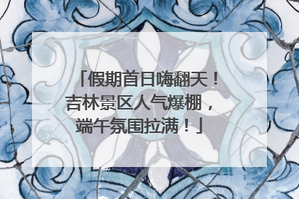假期首日嗨翻天！吉林景区人气爆棚，端午氛围拉满！