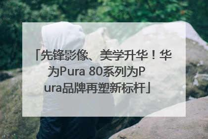 先锋影像、美学升华！华为Pura 80系列为Pura品牌再塑新标杆