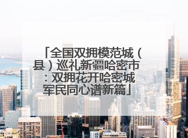 全国双拥模范城（县）巡礼新疆哈密市：双拥花开哈密城 军民同心谱新篇