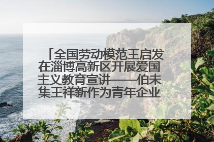 全国劳动模范王启发在淄博高新区开展爱国主义教育宣讲——伯未集王祥新作为青年企业家代表作主题演讲