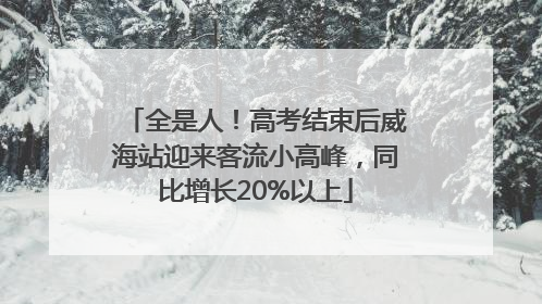 全是人！高考结束后威海站迎来客流小高峰，同比增长20%以上