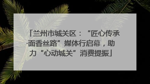 兰州市城关区：“匠心传承·面香丝路”媒体行启幕，助力“心动城关”消费提振
