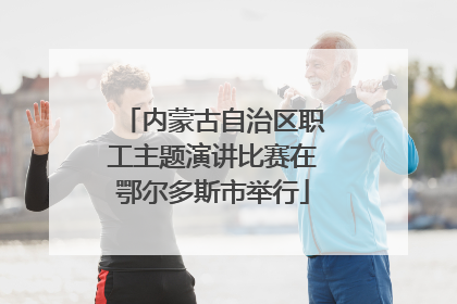 内蒙古自治区职工主题演讲比赛在鄂尔多斯市举行
