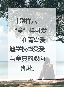 别样六一 “童”样可爱——在青岛爱迪学校感受爱与童真的双向奔赴