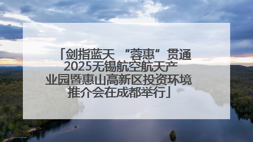 剑指蓝天 “蓉惠”贯通 2025无锡航空航天产业园暨惠山高新区投资环境推介会在成都举行
