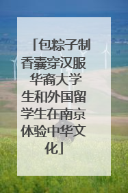 包粽子制香囊穿汉服 华裔大学生和外国留学生在南京体验中华文化