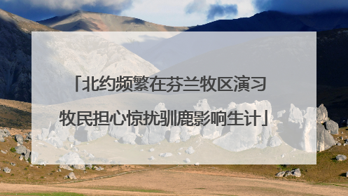 北约频繁在芬兰牧区演习 牧民担心惊扰驯鹿影响生计