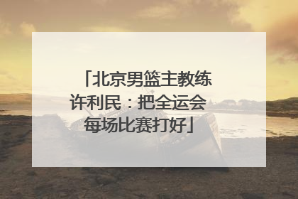 北京男篮主教练许利民：把全运会每场比赛打好