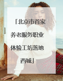 北京市首家养老服务职业体验工坊落地西城