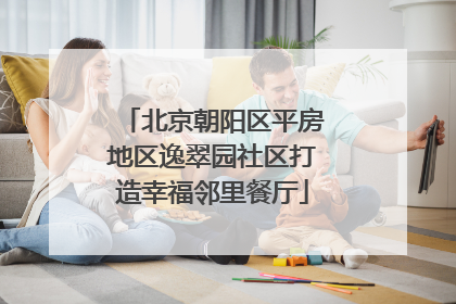 北京朝阳区平房地区逸翠园社区打造幸福邻里餐厅