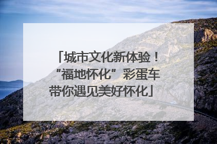 城市文化新体验！“福地怀化”彩蛋车带你遇见美好怀化