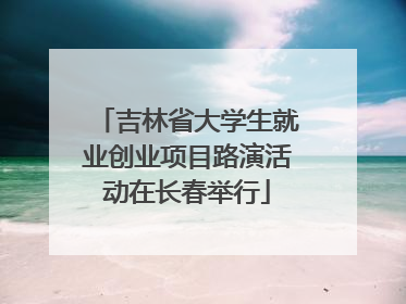 吉林省大学生就业创业项目路演活动在长春举行