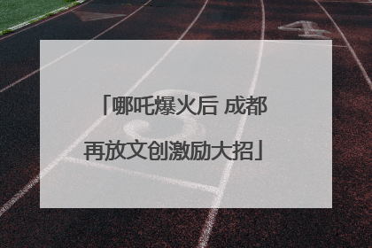 哪吒爆火后 成都再放文创激励大招