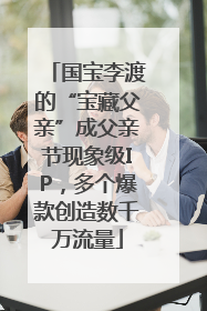 国宝李渡的“宝藏父亲”成父亲节现象级IP，多个爆款创造数千万流量
