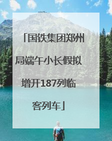 国铁集团郑州局端午小长假拟增开187列临客列车