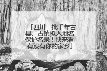 四川一批千年古县、古镇拟入地名保护名录！快来看有没有你的家乡
