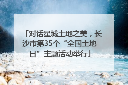 对话星城土地之美，长沙市第35个“全国土地日”主题活动举行