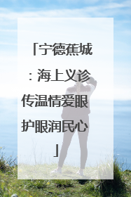 宁德蕉城：海上义诊传温情爱眼护眼润民心