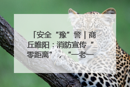 安全“豫”警｜商丘睢阳：消防宣传“零距离”，“一老一小”同守护