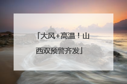 大风+高温！山西双预警齐发