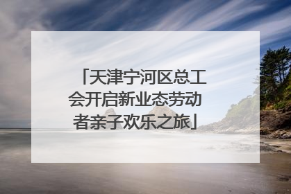 天津宁河区总工会开启新业态劳动者亲子欢乐之旅