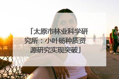 太原市林业科学研究所：小叶杨种质资源研究实现突破