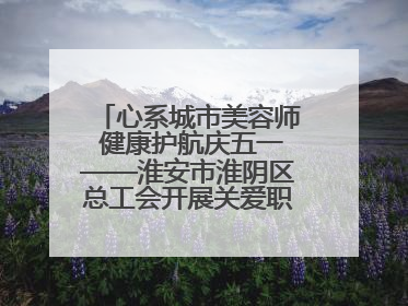 心系城市美容师 健康护航庆五一——淮安市淮阴区总工会开展关爱职工体检活动