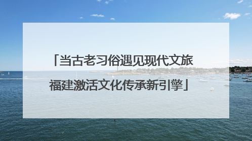 当古老习俗遇见现代文旅 福建激活文化传承新引擎