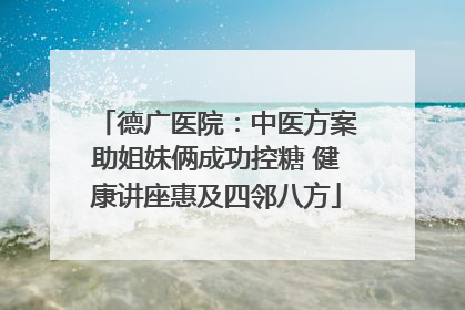 德广医院：中医方案助姐妹俩成功控糖 健康讲座惠及四邻八方