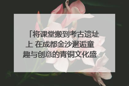 将课堂搬到考古遗址上 在成都金沙邂逅童趣与创意的青铜文化盛宴｜文化中国行